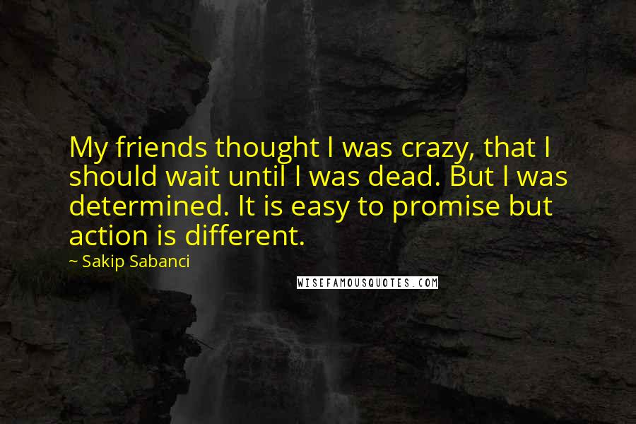 Sakip Sabanci Quotes: My friends thought I was crazy, that I should wait until I was dead. But I was determined. It is easy to promise but action is different.