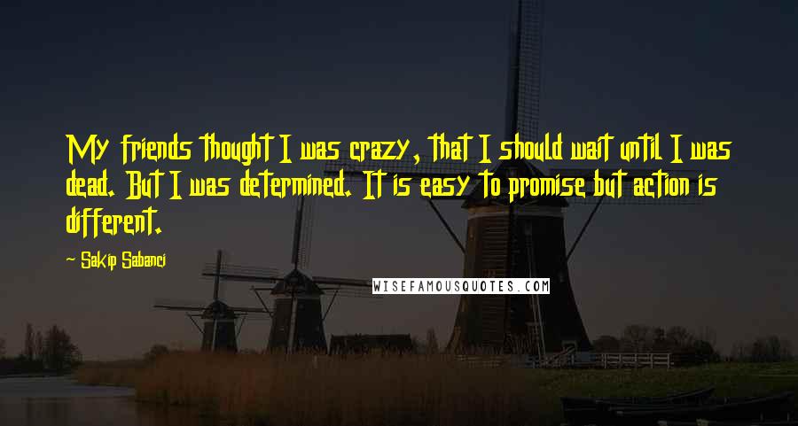 Sakip Sabanci Quotes: My friends thought I was crazy, that I should wait until I was dead. But I was determined. It is easy to promise but action is different.