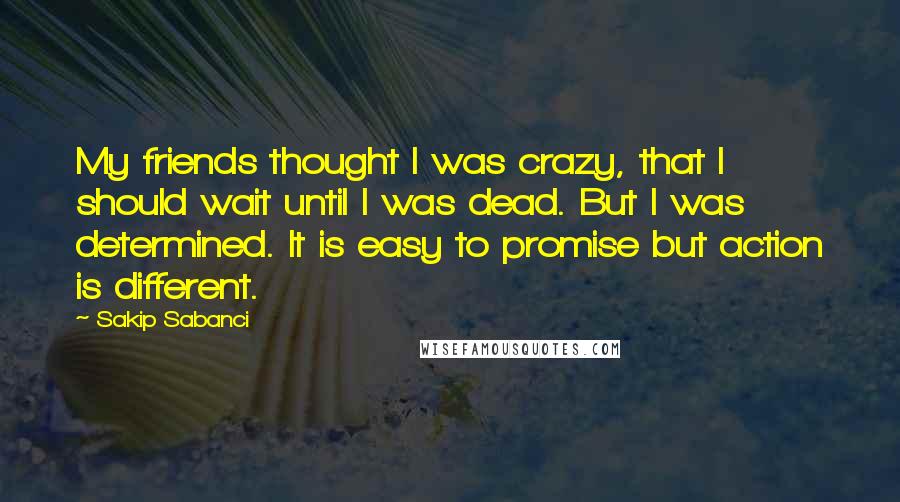 Sakip Sabanci Quotes: My friends thought I was crazy, that I should wait until I was dead. But I was determined. It is easy to promise but action is different.