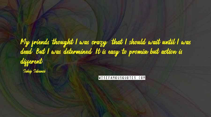 Sakip Sabanci Quotes: My friends thought I was crazy, that I should wait until I was dead. But I was determined. It is easy to promise but action is different.