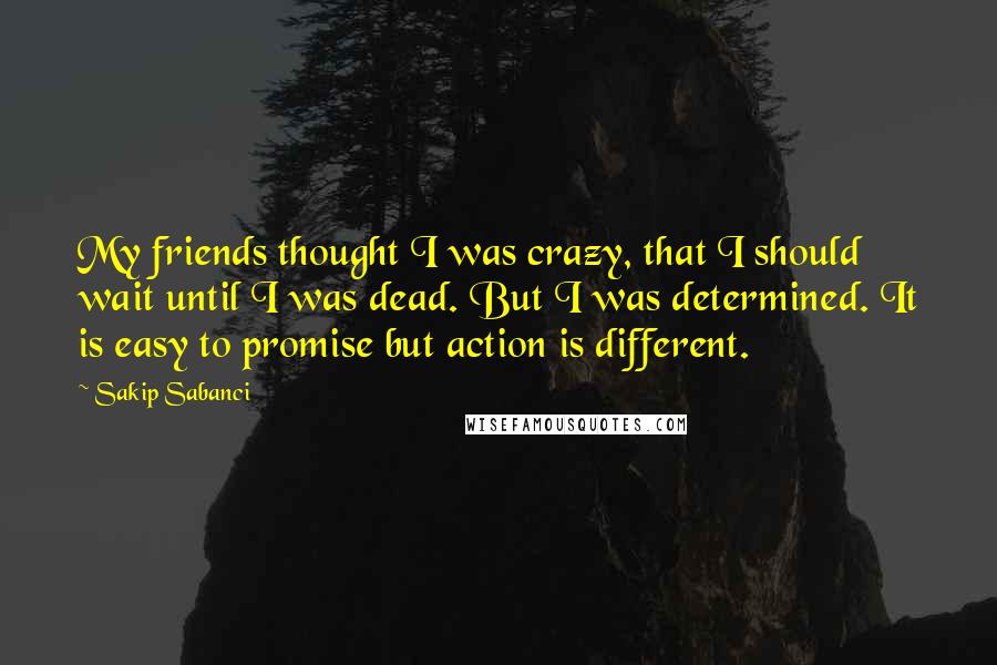 Sakip Sabanci Quotes: My friends thought I was crazy, that I should wait until I was dead. But I was determined. It is easy to promise but action is different.