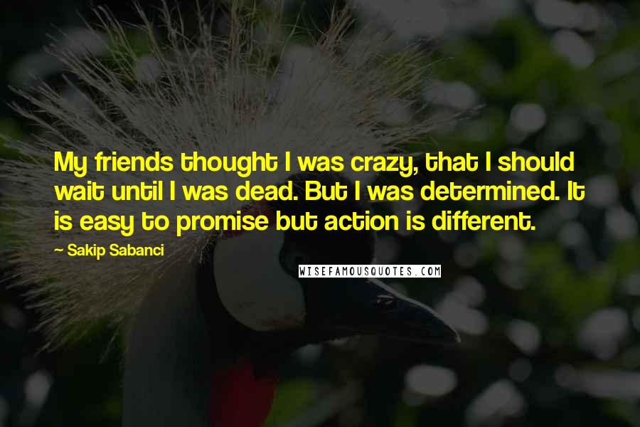 Sakip Sabanci Quotes: My friends thought I was crazy, that I should wait until I was dead. But I was determined. It is easy to promise but action is different.