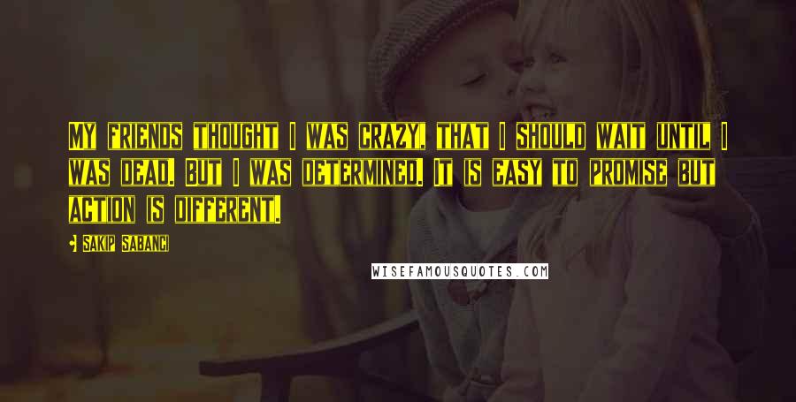 Sakip Sabanci Quotes: My friends thought I was crazy, that I should wait until I was dead. But I was determined. It is easy to promise but action is different.