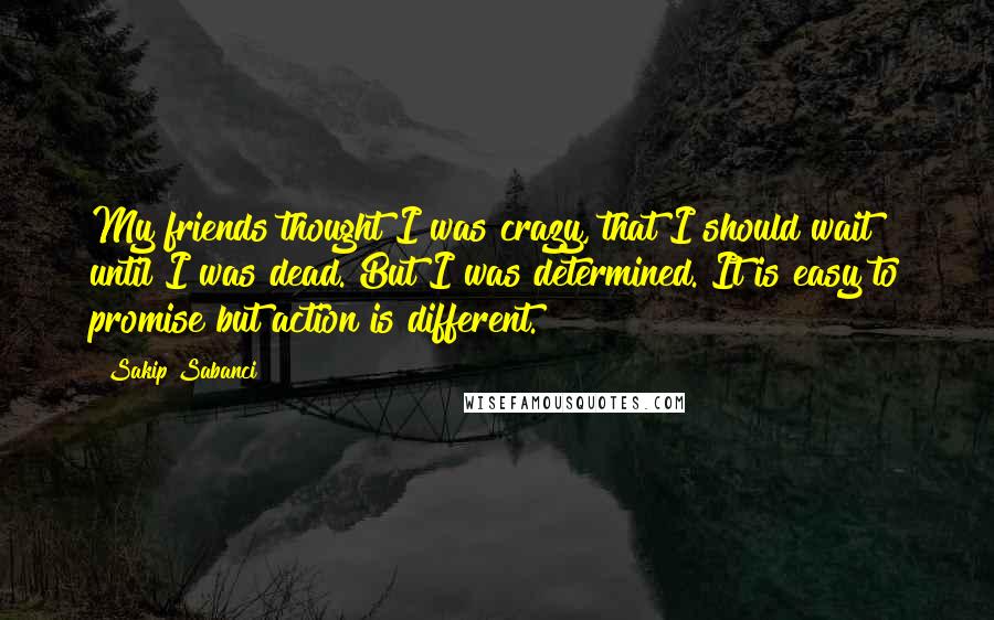 Sakip Sabanci Quotes: My friends thought I was crazy, that I should wait until I was dead. But I was determined. It is easy to promise but action is different.