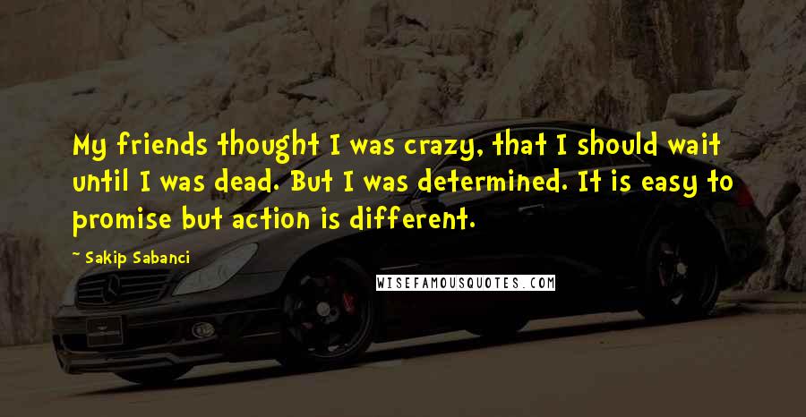 Sakip Sabanci Quotes: My friends thought I was crazy, that I should wait until I was dead. But I was determined. It is easy to promise but action is different.