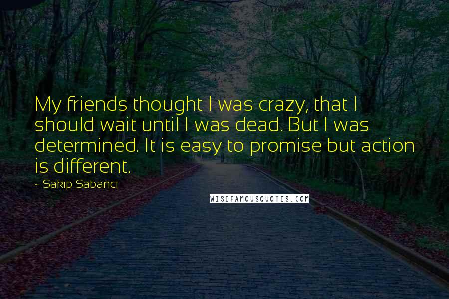 Sakip Sabanci Quotes: My friends thought I was crazy, that I should wait until I was dead. But I was determined. It is easy to promise but action is different.