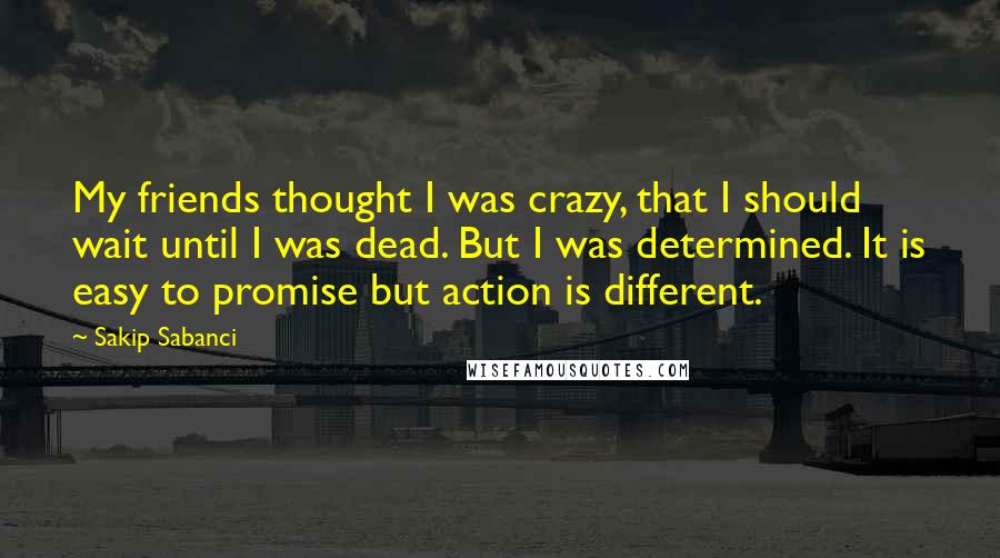 Sakip Sabanci Quotes: My friends thought I was crazy, that I should wait until I was dead. But I was determined. It is easy to promise but action is different.