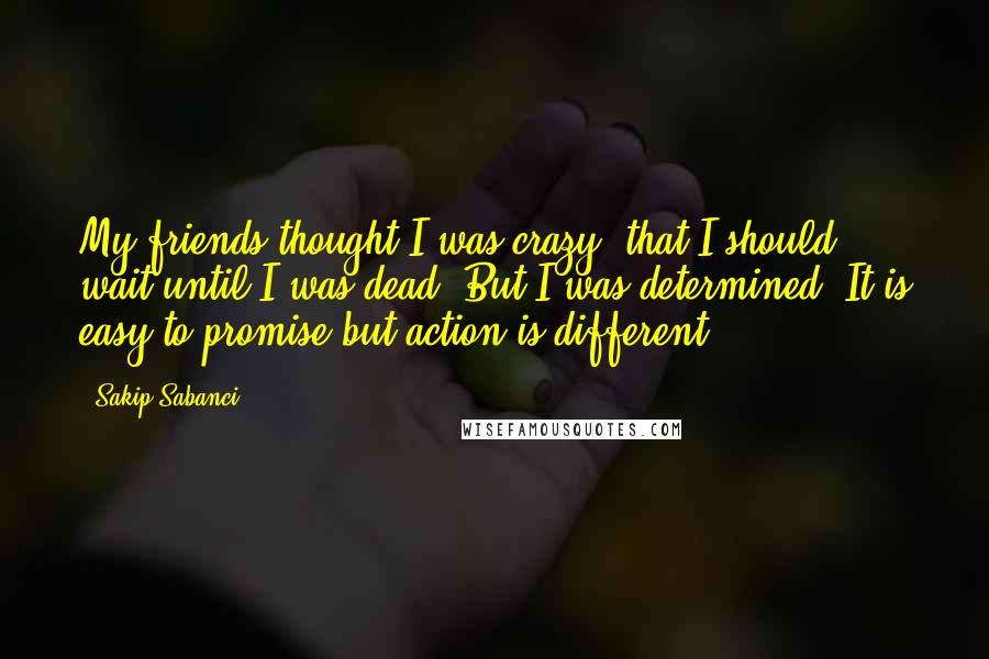 Sakip Sabanci Quotes: My friends thought I was crazy, that I should wait until I was dead. But I was determined. It is easy to promise but action is different.