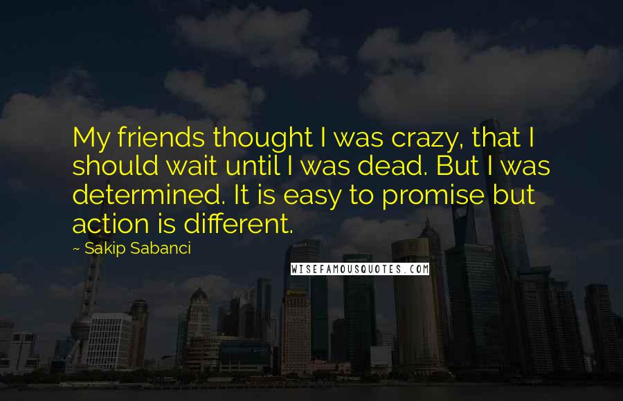 Sakip Sabanci Quotes: My friends thought I was crazy, that I should wait until I was dead. But I was determined. It is easy to promise but action is different.