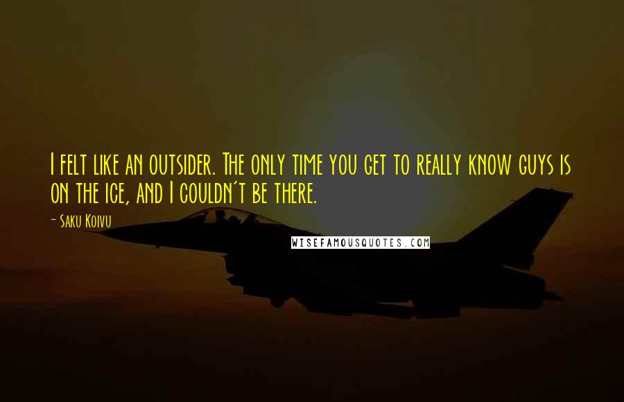 Saku Koivu Quotes: I felt like an outsider. The only time you get to really know guys is on the ice, and I couldn't be there.