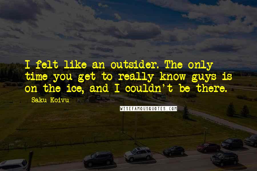 Saku Koivu Quotes: I felt like an outsider. The only time you get to really know guys is on the ice, and I couldn't be there.