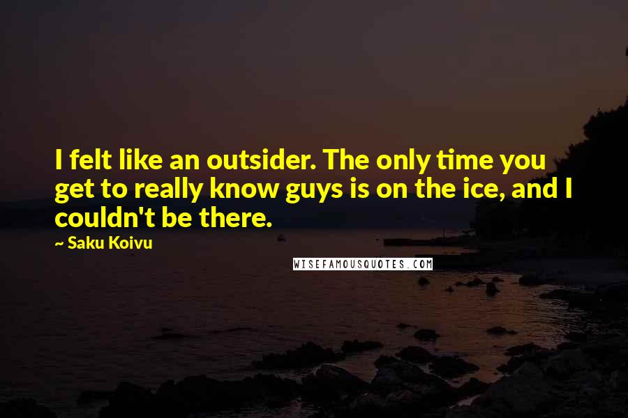 Saku Koivu Quotes: I felt like an outsider. The only time you get to really know guys is on the ice, and I couldn't be there.