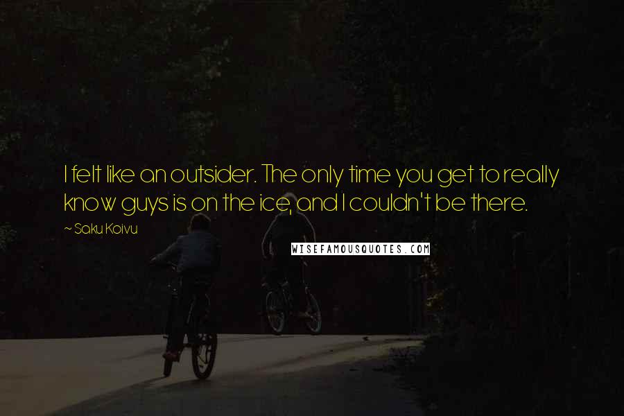 Saku Koivu Quotes: I felt like an outsider. The only time you get to really know guys is on the ice, and I couldn't be there.