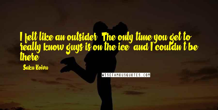 Saku Koivu Quotes: I felt like an outsider. The only time you get to really know guys is on the ice, and I couldn't be there.