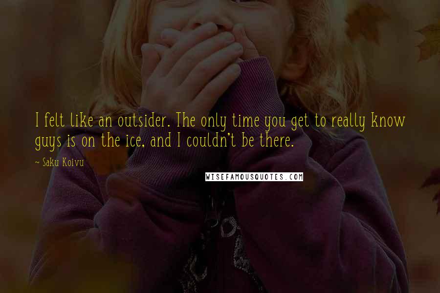 Saku Koivu Quotes: I felt like an outsider. The only time you get to really know guys is on the ice, and I couldn't be there.
