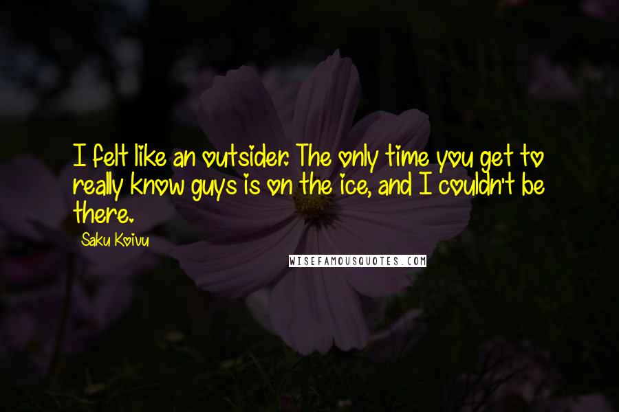 Saku Koivu Quotes: I felt like an outsider. The only time you get to really know guys is on the ice, and I couldn't be there.