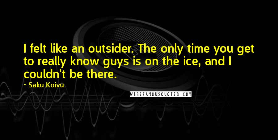 Saku Koivu Quotes: I felt like an outsider. The only time you get to really know guys is on the ice, and I couldn't be there.