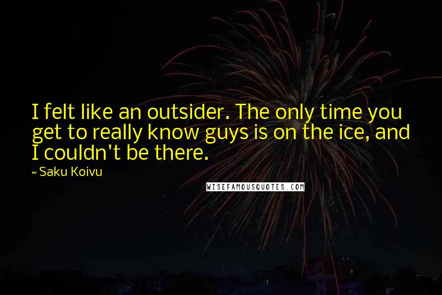 Saku Koivu Quotes: I felt like an outsider. The only time you get to really know guys is on the ice, and I couldn't be there.