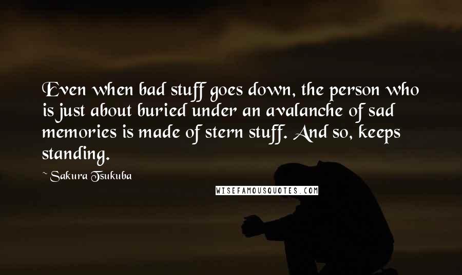 Sakura Tsukuba Quotes: Even when bad stuff goes down, the person who is just about buried under an avalanche of sad memories is made of stern stuff. And so, keeps standing.