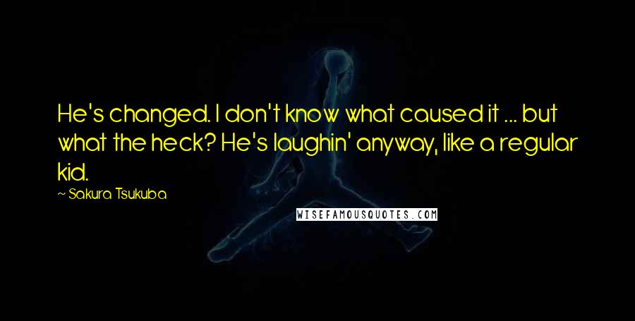 Sakura Tsukuba Quotes: He's changed. I don't know what caused it ... but what the heck? He's laughin' anyway, like a regular kid.