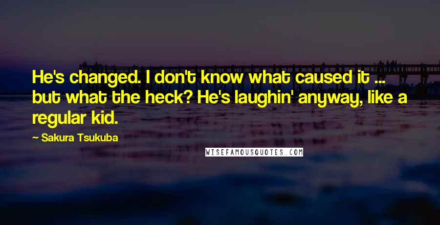 Sakura Tsukuba Quotes: He's changed. I don't know what caused it ... but what the heck? He's laughin' anyway, like a regular kid.