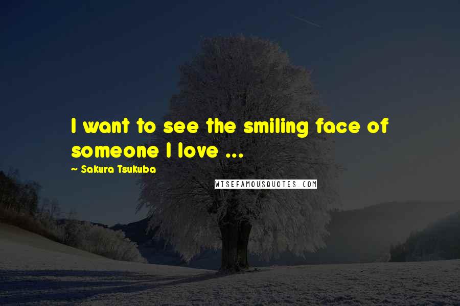 Sakura Tsukuba Quotes: I want to see the smiling face of someone I love ...