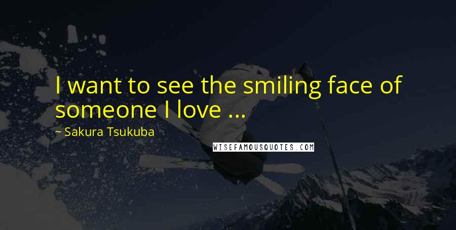 Sakura Tsukuba Quotes: I want to see the smiling face of someone I love ...