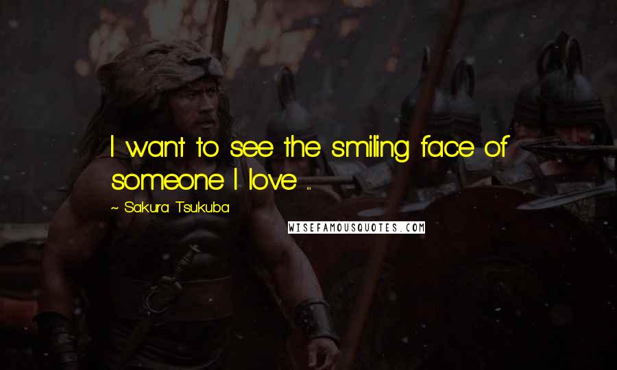 Sakura Tsukuba Quotes: I want to see the smiling face of someone I love ...