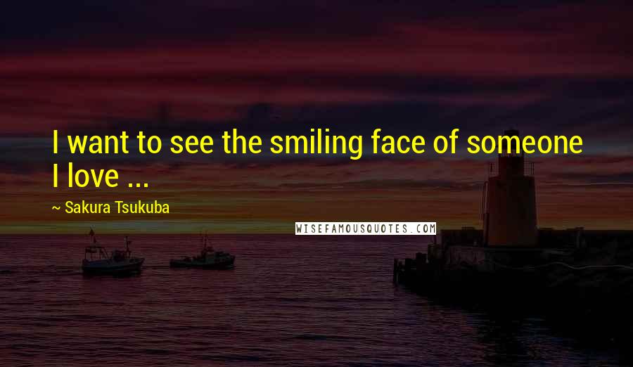 Sakura Tsukuba Quotes: I want to see the smiling face of someone I love ...