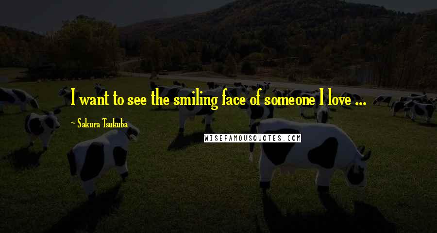 Sakura Tsukuba Quotes: I want to see the smiling face of someone I love ...