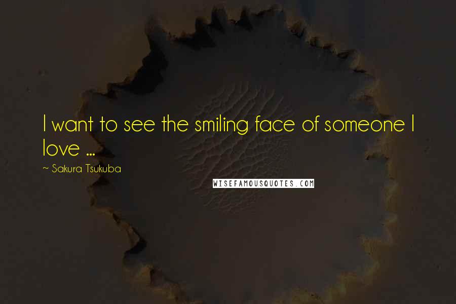 Sakura Tsukuba Quotes: I want to see the smiling face of someone I love ...