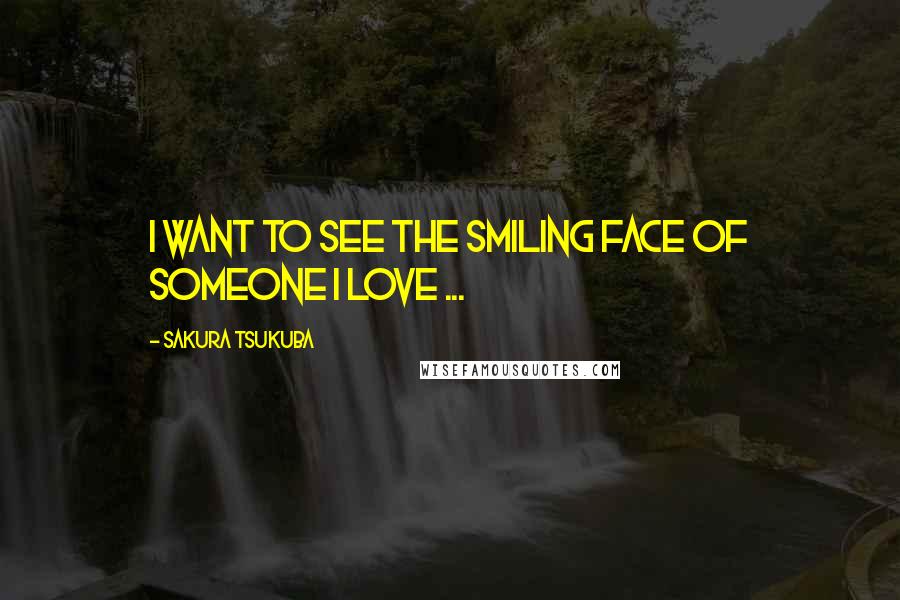 Sakura Tsukuba Quotes: I want to see the smiling face of someone I love ...