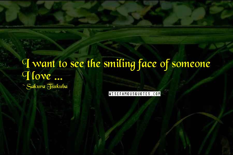 Sakura Tsukuba Quotes: I want to see the smiling face of someone I love ...
