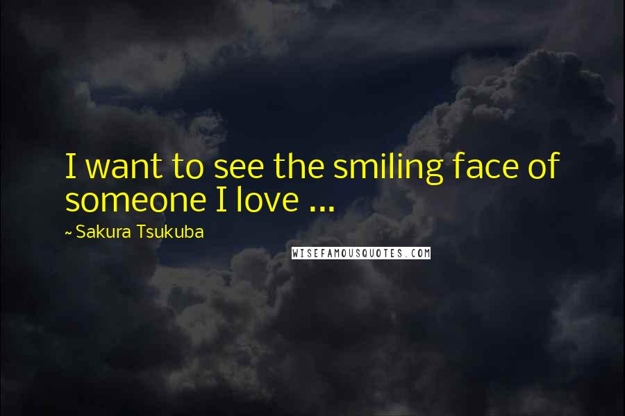 Sakura Tsukuba Quotes: I want to see the smiling face of someone I love ...