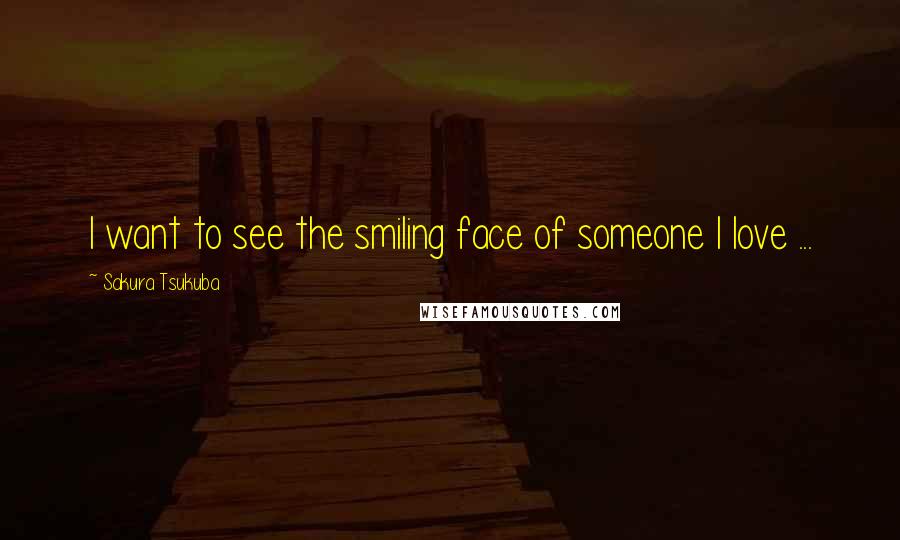 Sakura Tsukuba Quotes: I want to see the smiling face of someone I love ...