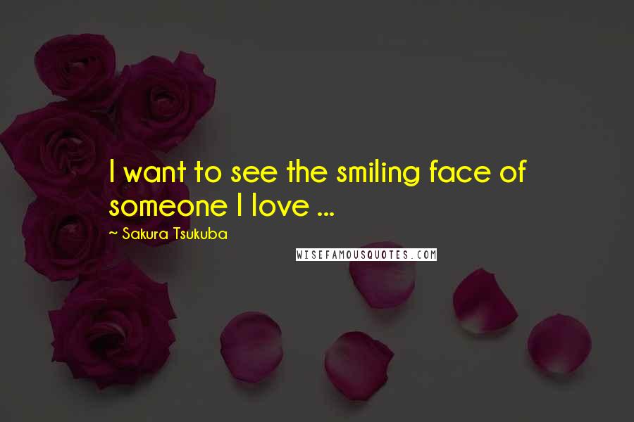 Sakura Tsukuba Quotes: I want to see the smiling face of someone I love ...