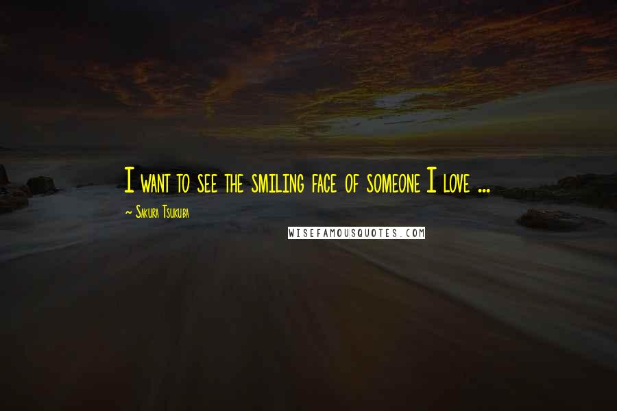 Sakura Tsukuba Quotes: I want to see the smiling face of someone I love ...