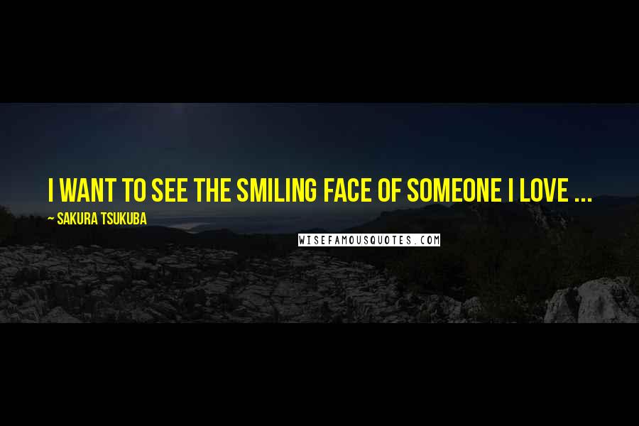 Sakura Tsukuba Quotes: I want to see the smiling face of someone I love ...