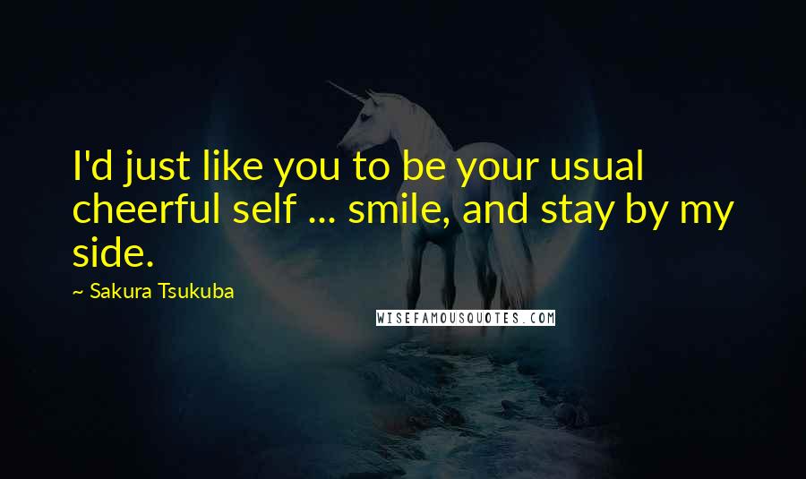 Sakura Tsukuba Quotes: I'd just like you to be your usual cheerful self ... smile, and stay by my side.