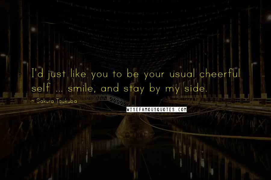 Sakura Tsukuba Quotes: I'd just like you to be your usual cheerful self ... smile, and stay by my side.
