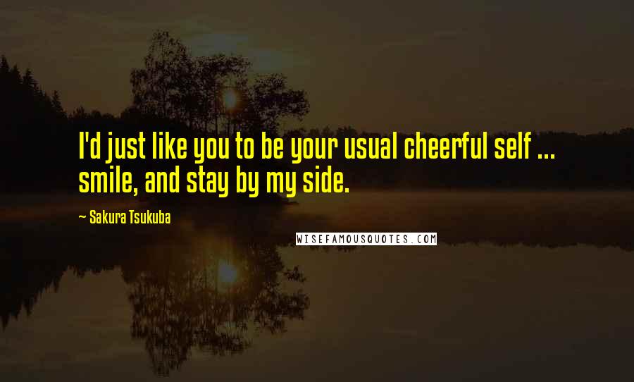 Sakura Tsukuba Quotes: I'd just like you to be your usual cheerful self ... smile, and stay by my side.