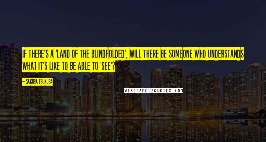 Sakura Tsukuba Quotes: If there's a 'land of the blindfolded', will there be someone who understands what it's like to be able to 'see'?
