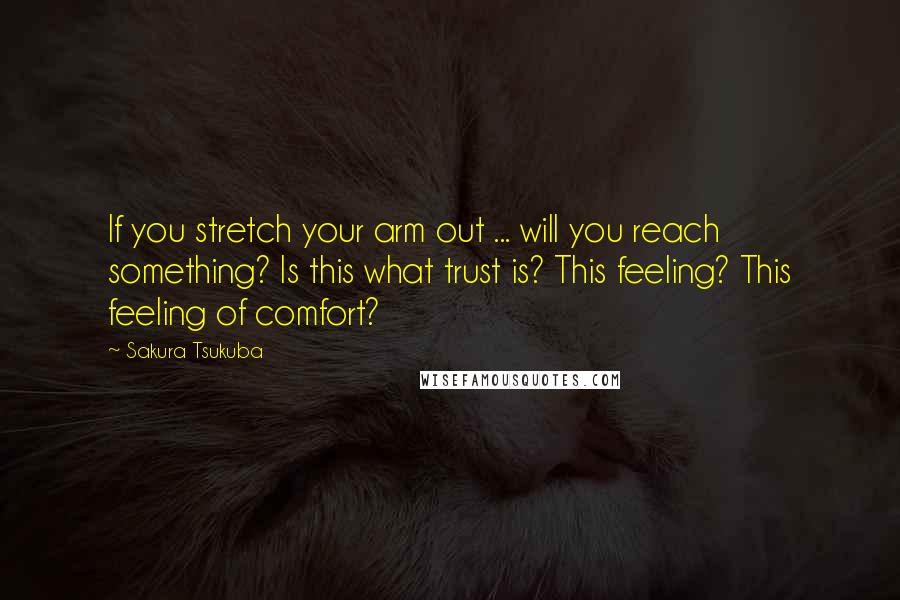 Sakura Tsukuba Quotes: If you stretch your arm out ... will you reach something? Is this what trust is? This feeling? This feeling of comfort?