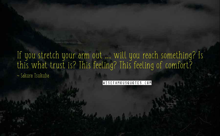 Sakura Tsukuba Quotes: If you stretch your arm out ... will you reach something? Is this what trust is? This feeling? This feeling of comfort?