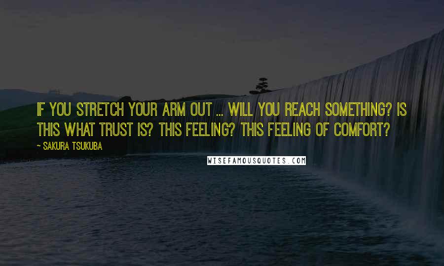 Sakura Tsukuba Quotes: If you stretch your arm out ... will you reach something? Is this what trust is? This feeling? This feeling of comfort?