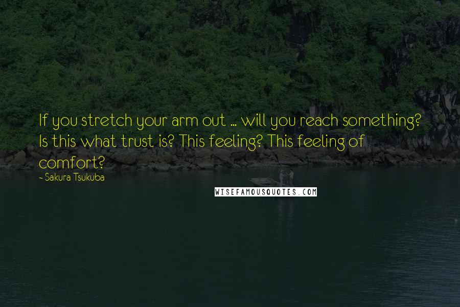 Sakura Tsukuba Quotes: If you stretch your arm out ... will you reach something? Is this what trust is? This feeling? This feeling of comfort?
