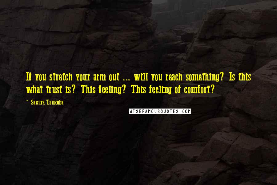 Sakura Tsukuba Quotes: If you stretch your arm out ... will you reach something? Is this what trust is? This feeling? This feeling of comfort?