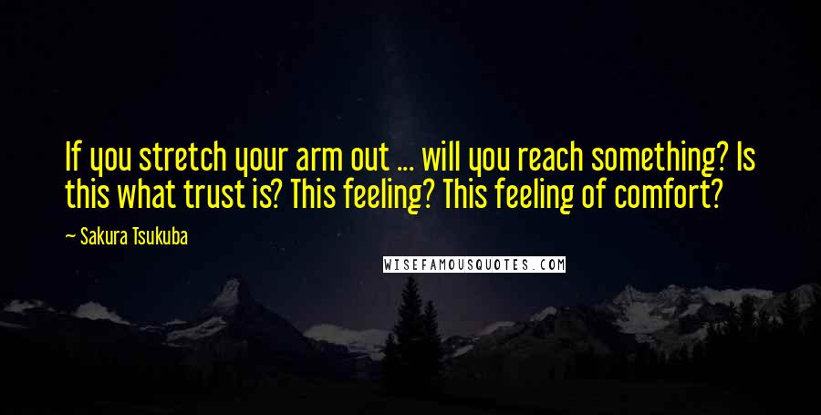 Sakura Tsukuba Quotes: If you stretch your arm out ... will you reach something? Is this what trust is? This feeling? This feeling of comfort?