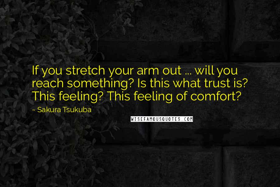 Sakura Tsukuba Quotes: If you stretch your arm out ... will you reach something? Is this what trust is? This feeling? This feeling of comfort?