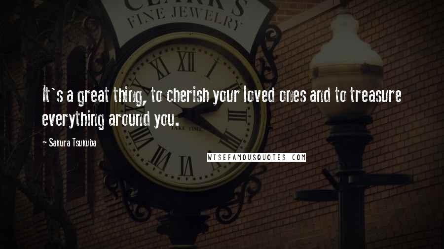 Sakura Tsukuba Quotes: It's a great thing, to cherish your loved ones and to treasure everything around you.